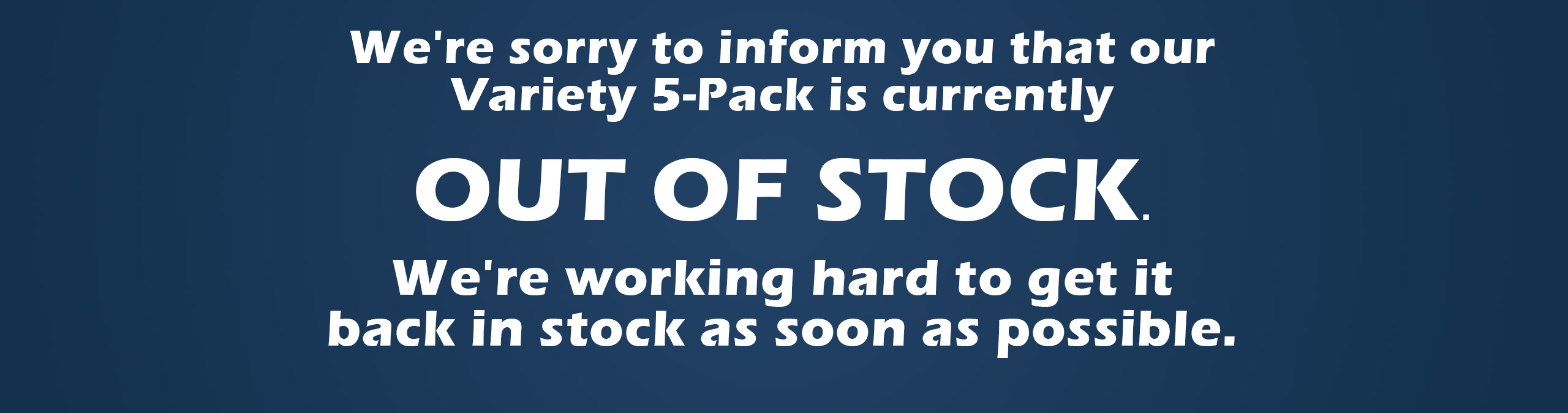 We're sorry to inform you that the Variety 5-Pack is currently out of stock. We understand this is frustrating, and we're working hard to get it back in stock as soon as possible.